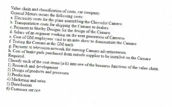 Value chain and classification of costs, car company.
General Motors incurs the following costs:
a. Electricity costs for the plant assembling the Chevrolet Camaro
b. Transportation costs for shipping the Camaro to dealers
c. Payment to Shelby Designs for the design of the Camaro.
d. Salary of an engineer working on the next generation of Camaros
e. Cost of GM employees' visit to an auto show to demonstrate the Camaro
f. Testing the Camaro at the GM track
g. Payment to television network for running Camaro advertisements
h. Cost of brake pads purchased from outside supplier to be installed on the Camaro
Required:
Classify each of the cost items (a-h) into one of the business functions of the value chain.
1) Research and development
2) Design of products and processes
3) Production
4) Marketing and sales
5) Distribution
6) Customer service