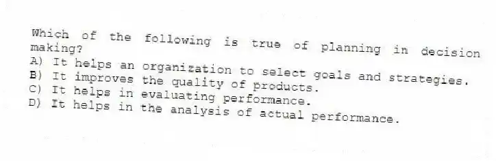 Which of the following is true of planning in decision making?
A) It helps an organization to select goals and strategies.
B) It improves the quality of products.
C) It helps in evaluating performance.
D) It helps in the analysis of actual performance.