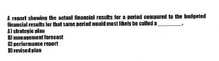 A report showing the actual financial results for a period compared to the budgeted financial results for that same period would most likely be called a ________.
A) strategic plan
B) management forecast
C) performance report
D) revised plan