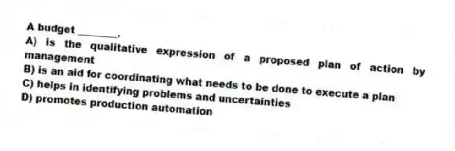 A budget ________.
A) is the qualitative expression of a proposed plan of action by management
B) is an aid for coordinating what needs to be done to execute a plan
C) helps in identifying problems and uncertainties
D) promotes production automation