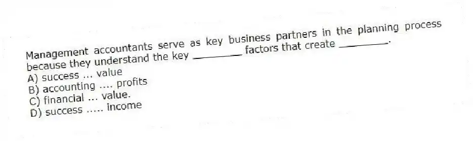 Management accountants serve as key business partners in the planning process because they understand the key ________ factors that create ________.
A) success ... value
B) accounting .... profits
C) financial ... value.
D) success ..... income