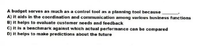 A budget serves as much as a control tool as a planning tool because ________.
A) it aids in the coordination and communication among various business functions
B) it helps to evaluate customer needs and feedback
C) it is a benchmark against which actual performance can be compared
D) it helps to make predictions about the future