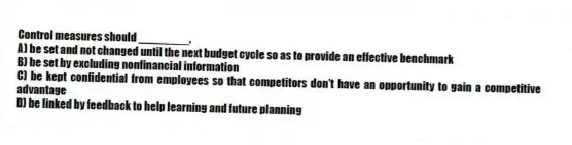 Control measures should ________.
A) be set and not changed until the next budget cycle so as to provide an effective benchmark
B) be set by excluding nonfinancial information
C) be kept confidential from employees so that competitors don't have an opportunity to gain a competitive advantage
D) be linked by feedback to help learning and future planning
