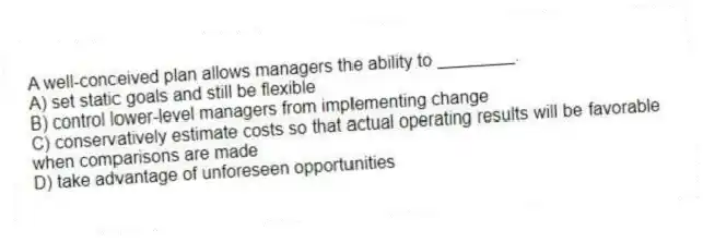 A well-conceived plan allows managers the ability to ________.
A) set static goals and still be flexible
B) control lower-level managers from implementing change
C) conservatively estimate costs so that actual operating results will be favorable when comparisons are made
D) take advantage of unforeseen opportunities