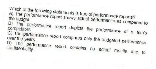 Which of the following statements is true of performance reports?
A) The performance report shows actual performance as compared to the budget.
B) The performance report depicts the performance of a firm's competitors.
C) The performance report compares only the budgeted performance over the years.
D) The performance report contains no actual results due to confidentiality.