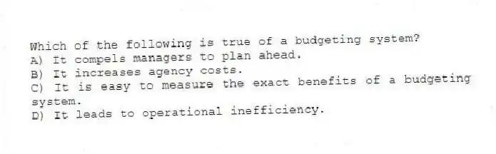 Which of the following is true of a budgeting system?
A) It compels managers to plan ahead.
B) It increases agency costs.
C) It is easy to measure the exact benefits of a budgeting system.
D) It leads to operational inefficiency.