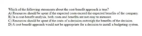 Which of the following statements about the cost-benefit approach is true?
A) Resources should be spent if the expected costs exceed the expected benefits of the company.
B) In a cost-benefit analysis, both costs and benefits are not easy to measure.
C) Resources should be spent if the costs of a decision outweigh the benefits of the decision.
D) A cost-benefit approach would not be appropriate for a decision to install a budgeting system.