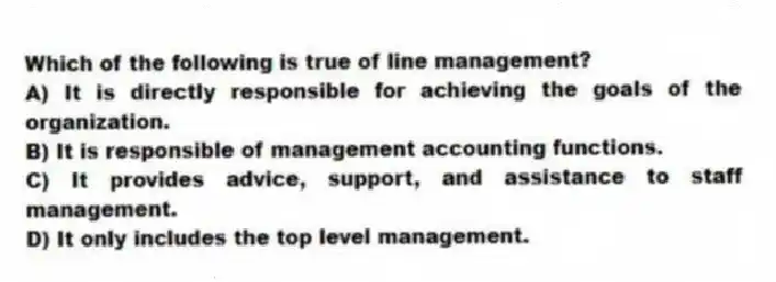 Which of the following is true of line management?
A) It is directly responsible for achieving the goals of the organization.
B) It is responsible of management accounting functions.
C) It provides advice, support, and assistance to staff management.
D) It only includes the top level management.