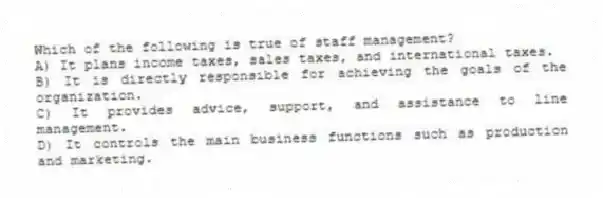 Which of the following is true of staff management?
A) It plans income taxes, sales taxes, and international taxes.
B) It is directly responsible for achieving the goals of the organization.
C) It provides advice, support, and assistance to line management.
D) It controls the main business functions such as production and marketing.