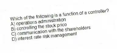 Which of the following is a function of a controller?
A) operations administration
B) controlling the stock price
C) communication with the shareholders
D) interest-rate risk management