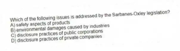 Which of the following issues is addressed by the Sarbanes-Oxley legislation?
A) safety aspects of products
B) environmental damages caused by industries
C) disclosure practices of public corporations
D) disclosure practices of private companies