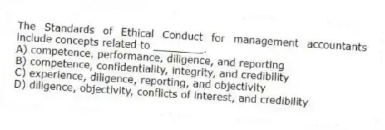 The Standards of Ethical Conduct for management accountants include concepts related to ________.
A) competence, performance, diligence, and reporting
B) competence, confidentiality, integrity, and credibility
C) experience, diligence, reporting, and objectivity
D) diligence, objectivity, conflicts of interest, and credibility