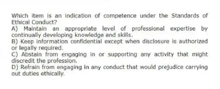 Which item is an indication of competence under the Standards of Ethical Conduct?
A) Maintain an appropriate level of professional expertise by continually developing knowledge and skills.
B) Keep information confidential except when disclosure is authorized or legally required.
C) Abstain from engaging in or supporting any activity that might discredit the profession.
D) Refrain from engaging in any conduct that would prejudice carrying out duties ethically.
