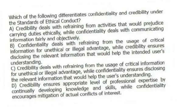 Which of the following differentiates confidentiality and credibility under the Standards of Ethical Conduct?
A) Credibility deals with refraining from activities that would prejudice carrying duties ethically, while confidentiality deals with communicating information fairly and objectively.
B) Confidentiality deals with refraining from the usage of critical information for unethical or illegal advantage, while credibility ensures disclosing the relevant information that would help the intended user's understanding.
C) Credibility deals with refraining from the usage of critical information for unethical or illegal advantage, while confidentiality ensures disclosing the relevant information that would help the user's understanding.
D) Credibility ensures appropriate level of professional expertise by continually developing knowledge and skills, while confidentiality encourages mitigation of actual conflicts of interest.
