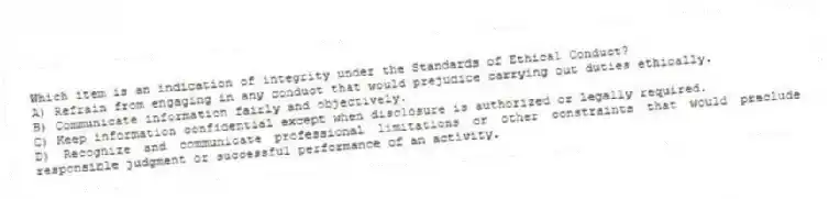 Which item is an indication of integrity under the Standards of Ethical Conduct?
A) Refrain from engaging in any conduct that would prejudice carrying out duties ethically.
B) Communicate information fairly and objectively.
C) Keep information confidential except when disclosure is authorized or legally required.
D) Recognize and communicate professional limitations or other constraints that would preclude responsible judgment or successful performance of an activity.