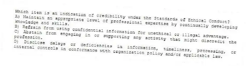Which item is an indication of credibility under the Standards of Ethical Conduct?
A) Maintain an appropriate level of professional expertise by continually developing knowledge and skills.
B) Refrain from using confidential information for unethical or illegal advantage.
C) Abstain from engaging in or supporting any activity that might discredit the profession.
D) Disclose delays or deficiencies in information, timeliness, processing, or internal controls in conformance with organization policy and/or applicable law.