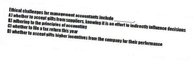 Ethical challenges for management accountants include ________.
A) whether to accept gifts from suppliers, knowing it is an effort to indirectly influence decisions
B) adhering to the principles of accounting
C) whether to file a tax return this year
D) whether to accept gifts higher incentives from the company for their performance