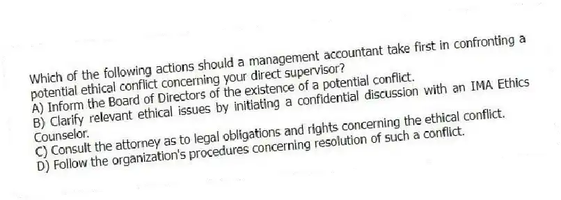Which of the following actions should a management accountant take first in confronting a potential ethical conflict concerning your direct supervisor?
A) Inform the Board of Directors of the existence of a potential conflict.
B) Clarify relevant ethical issues by initiating a confidential discussion with an IMA Ethics Counselor.
C) Consult the attorney as to legal obligations and rights concerning the ethical conflict.
D) Follow the organization's procedures concerning resolution of such a conflict.
