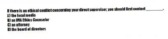 If there is an ethical conflict concerning your direct supervisor, you should first contact ________.
A) the local media
B) an IMA Ethics Counselor
C) an attorney
D) the board of directors