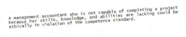 A management accountant who is not capable of completing a project because her skills, knowledge, and abilities are lacking could be ethically in violation of the competence standard.