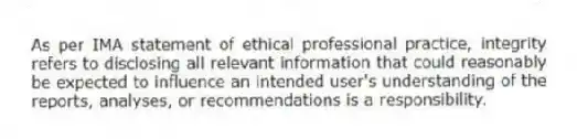 As per IMA statement of ethical professional practice, integrity refers to disclosing all relevant information that could reasonably be expected to influence an intended user's understanding of the reports, analyses, or recommendations is a responsibility.