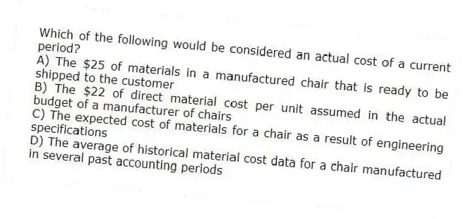 Which of the following would be considered an actual cost of a current period?
A) The $25 of materials in a manufactured chair that is ready to be shipped to the customer
B) The $22 of direct material cost per unit assumed in the actual budget of a manufacturer of chairs
C) The expected cost of materials for a chair as a result of engineering specifications
D) The average of historical material cost data for a chair manufactured in several past accounting periods