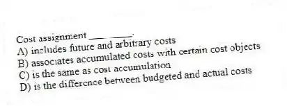 Cost assignment ________.
A) includes future and arbitrary costs
B) associates accumulated costs with certain cost objects
C) is the same as cost accumulation
D) is the difference between budgeted and actual costs