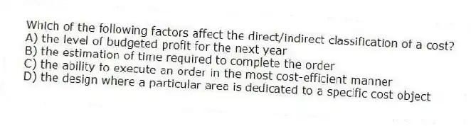 Which of the following factors affect the direct/indirect classification of a cost?
A) the level of budgeted profit for the next year
B) the estimation of time required to complete the order
C) the ability to execute an order in the most cost-efficient manner
D) the design where a particular area is dedicated to a specific cost object
