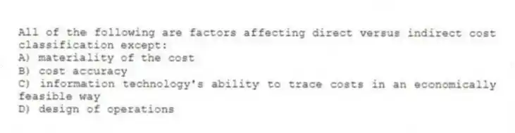 All of the following are factors affecting direct versus indirect cost classification except:
A) materiality of the cost
B) cost accuracy
C) information technology's ability to trace costs in an economically feasible way
D) design of operations