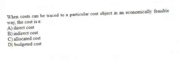 When costs can be traced to a particular cost object in an economically feasible way, the cost is a:
A) direct cost
B) indirect cost
C) allocated cost
D) budgeted cost