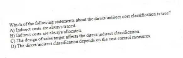 Which of the following statements about the direct/indirect cost classification is true?
A) Indirect costs are always traced.
B) Indirect costs are always allocated.
C) The design of sales target affects the direct/indirect classification.
D) The direct/indirect classification depends on the cost control measures.