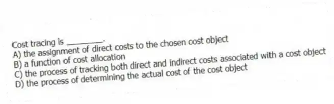 Cost tracing is ________.
A) the assignment of direct costs to the chosen cost object
B) a function of cost allocation
C) the process of tracking both direct and indirect costs associated with a cost object
D) the process of determining the actual cost of the cost object