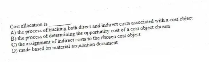 Cost allocation is ________.
A) the process of tracking both direct and indirect costs associated with a cost object
B) the process of determining the opportunity cost of a cost object chosen
C) the assignment of indirect costs to the chosen cost object
D) made based on material acquisition document