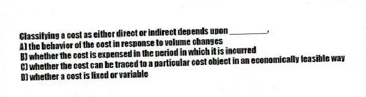 Classifying a cost as either direct or indirect depends upon ________.
A) the behavior of the cost in response to volume changes
B) whether the cost is expensed in the period in which it is incurred
C) whether the cost can be traced to a particular cost object in an economically feasible way
D) whether a cost is fixed or variable