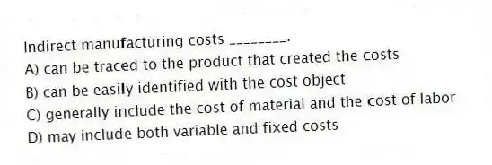 Indirect manufacturing costs ________.
A) can be traced to the product that created the costs
B) can be easily identified with the cost object
C) generally include the cost of material and the cost of labor
D) may include both variable and fixed costs