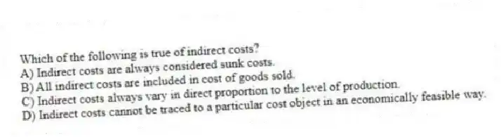 Which of the following is true of indirect costs?
A) Indirect costs are always considered sunk costs.
B) All indirect costs are included in cost of goods sold.
C) Indirect costs always vary in direct proportion to the level of production.
D) Indirect costs cannot be traced to a particular cost object in an economically feasible way.