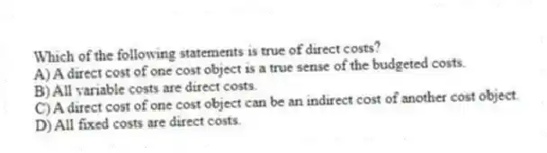 Which of the following statements is true of direct costs?
A) A direct cost of one cost object is a true sense of the budgeted costs.
B) All variable costs are direct costs.
C) A direct cost of one cost object can be an indirect cost of another cost object.
D) All fixed costs are direct costs.