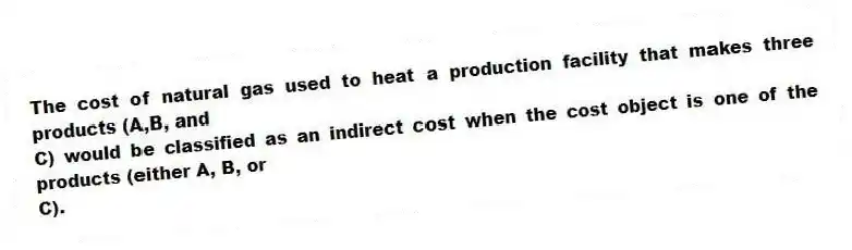 The cost of natural gas used to heat a production facility that makes three products (A,B, and
C) would be classified as an indirect cost when the cost object is one of the products (either A, B, or
C).