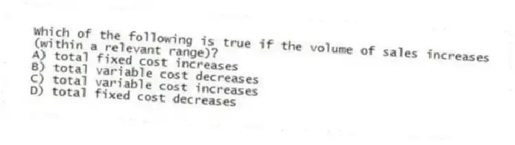 Which of the following is true if the volume of sales increases (within a relevant range)?
A) total fixed cost increases
B) total variable cost decreases
C) total variable cost increases
D) total fixed cost decreases
