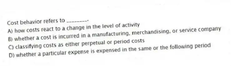 Cost behavior refers to ________.
A) how costs react to a change in the level of activity
B) whether a cost is incurred in a manufacturing, merchandising, or service company
C) classifying costs as either perpetual or period costs
D) whether a particular expense is expensed in the same or the following period