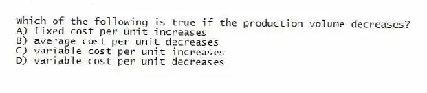 Which of the following is true if the production volume decreases?
A) fixed cost per unit increases
B) average cost per unit decreases
C) variable cost per unit increases
D) variable cost per unit decreases
