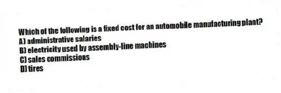 Which of the following is a fixed cost for an automobile manufacturing plant?
A) administrative salaries
B) electricity used by assembly-line machines
C) sales commissions
D) tires