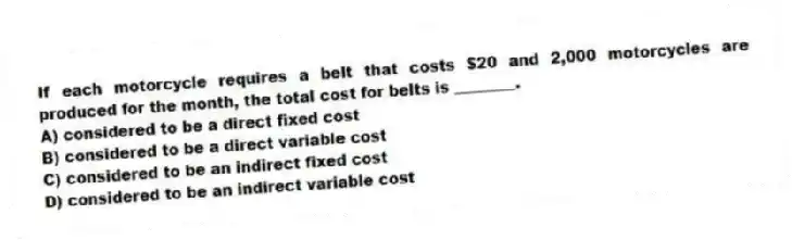 If each motorcycle requires a belt that costs $20 and 2,000 motorcycles are produced for the month, the total cost for belts is ________.
A) considered to be a direct fixed cost
B) considered to be a direct variable cost
C) considered to be an indirect fixed cost
D) considered to be an indirect variable cost