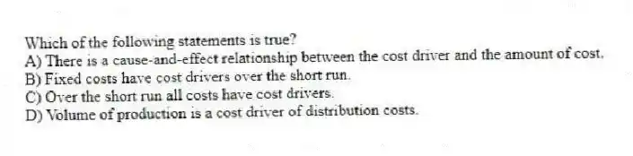 Which of the following statements is true?
A) There is a cause-and-effect relationship between the cost driver and the amount of cost.
B) Fixed costs have cost drivers over the short run.
C) Over the short run all costs have cost drivers.
D) Volume of production is a cost driver of distribution costs.