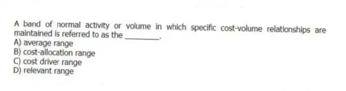 A band of normal activity or volume in which specific cost-volume relationships are maintained is referred to as the ________.
A) average range
B) cost-allocation range
C) cost driver range
D) relevant range