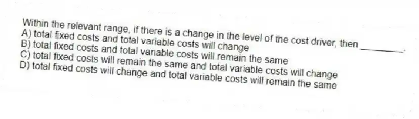 Within the relevant range, if there is a change in the level of the cost driver, then ________.
A) total fixed costs and total variable costs will change
B) total fixed costs and total variable costs will remain the same
C) total fixed costs will remain the same and total variable costs will change
D) total fixed costs will change and total variable costs will remain the same