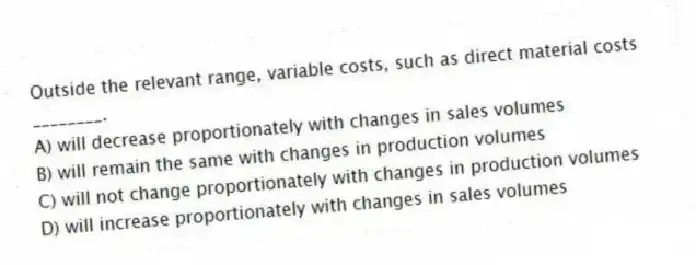 Outside the relevant range, variable costs, such as direct material costs ________.
A) will decrease proportionately with changes in sales volumes
B) will remain the same with changes in production volumes
C) will not change proportionately with changes in production volumes
D) will increase proportionately with changes in sales volumes