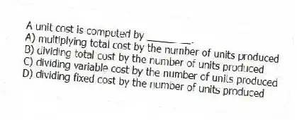 A unit cost is computed by ________.
A) multiplying total cost by the number of units produced
B) dividing total cost by the number of units produced
C) dividing variable cost by the number of units produced
D) dividing fixed cost by the number of units produced