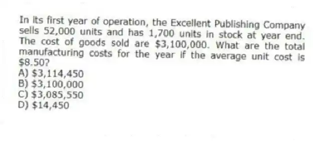 In its first year of operation, the Excellent Publishing Company sells 52,000 units and has 1,700 units in stock at year end. The cost of goods sold are $3,100,000. What are the total manufacturing costs for the year if the average unit cost is $8.50?
A) $3,114,450
B) $3,100,000
C) $3,085,550
D) $14,450