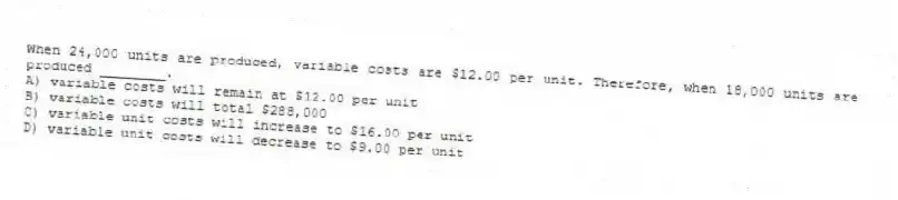 When 24,000 units are produced, variable costs are $12.00 per unit. Therefore, when 18,000 units are produced ________.
A) variable costs will remain at $12.00 per unit
B) variable costs will total $288,000
C) variable unit costs will increase to $16.00 per unit
D) variable unit costs will decrease to $9.00 per unit